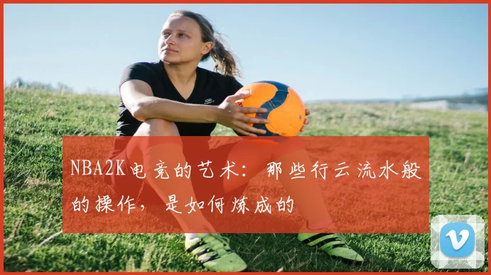 NBA2K电竞的艺术:那些行云流水般的操作,是如何炼成的