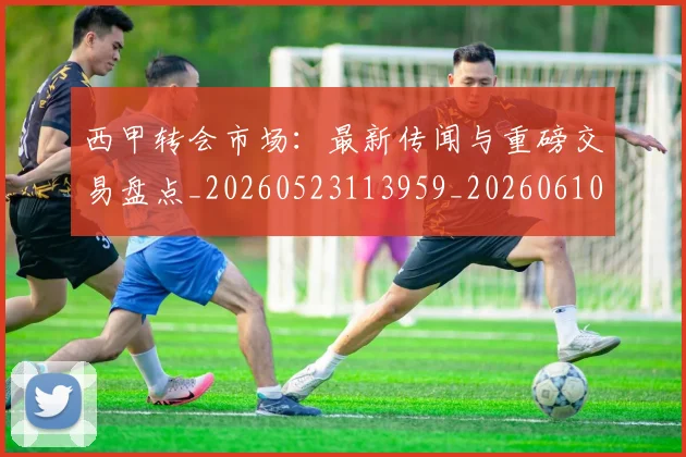 西甲转会市场:最新传闻与重磅交易盘点_20260523113959_20260610170243